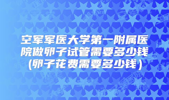 空军军医大学第一附属医院做卵子试管需要多少钱(卵子花费需要多少钱）