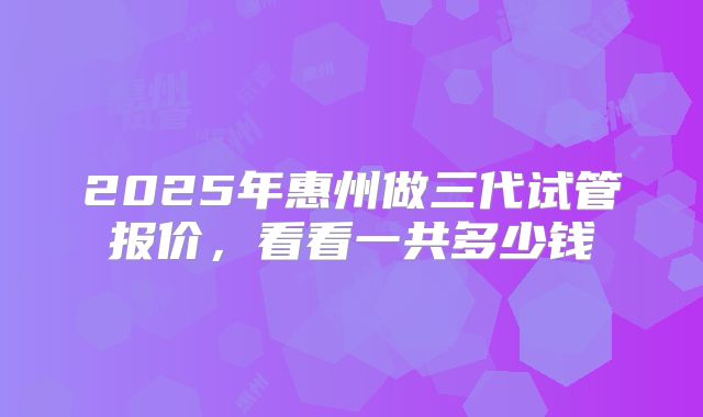 2025年惠州做三代试管报价，看看一共多少钱