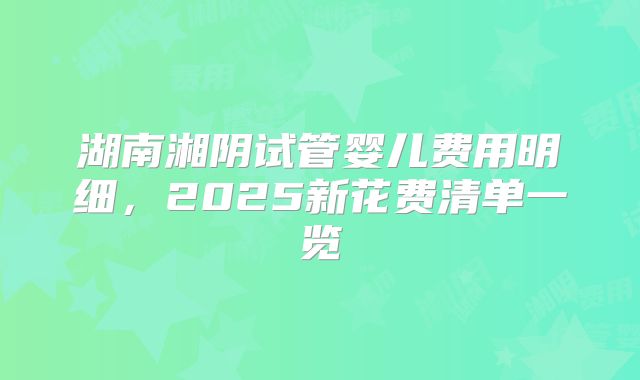 湖南湘阴试管婴儿费用明细，2025新花费清单一览