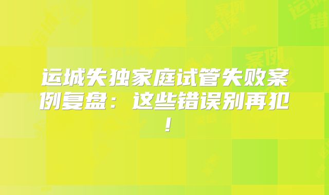 运城失独家庭试管失败案例复盘：这些错误别再犯！