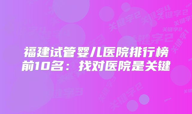 福建试管婴儿医院排行榜前10名：找对医院是关键