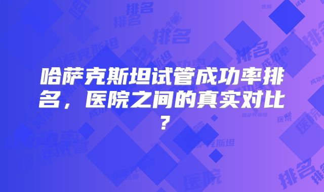 哈萨克斯坦试管成功率排名，医院之间的真实对比？