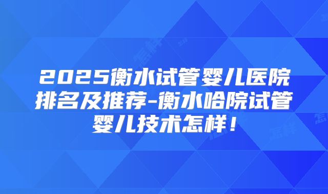 2025衡水试管婴儿医院排名及推荐-衡水哈院试管婴儿技术怎样！