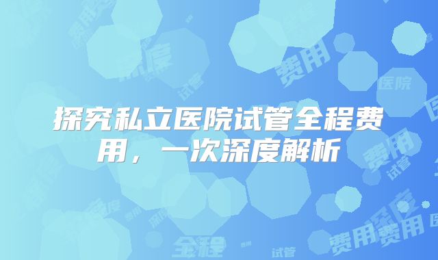 探究私立医院试管全程费用，一次深度解析