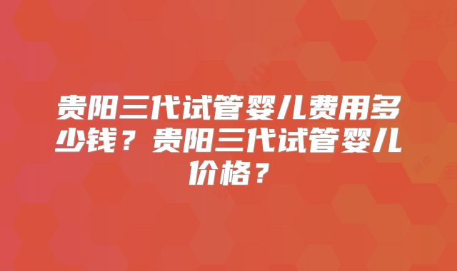 贵阳三代试管婴儿费用多少钱？贵阳三代试管婴儿价格？