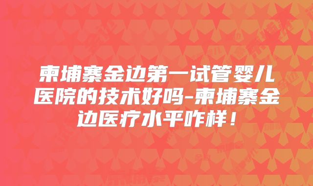 柬埔寨金边第一试管婴儿医院的技术好吗-柬埔寨金边医疗水平咋样!