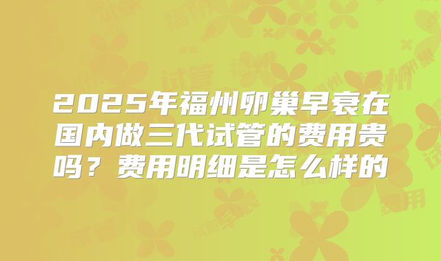 2025年福州卵巢早衰在国内做三代试管的费用贵吗？费用明细是怎么样的
