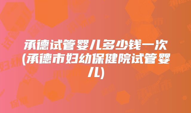 承德试管婴儿多少钱一次(承德市妇幼保健院试管婴儿)