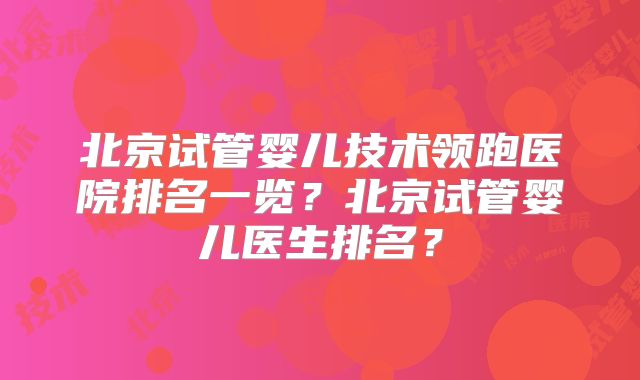 北京试管婴儿技术领跑医院排名一览?北京试管婴儿医生排名?