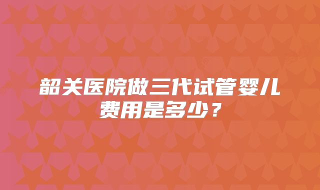 韶关医院做三代试管婴儿费用是多少？