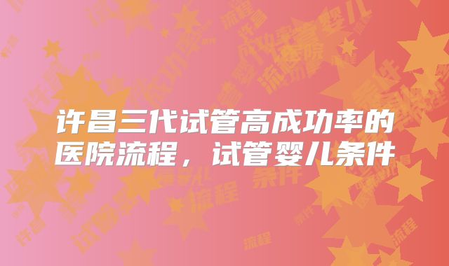 许昌三代试管高成功率的医院流程，试管婴儿条件