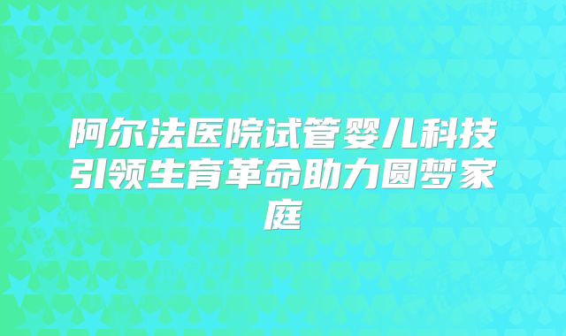 阿尔法医院试管婴儿科技引领生育革命助力圆梦家庭