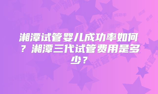 湘潭试管婴儿成功率如何？湘潭三代试管费用是多少？