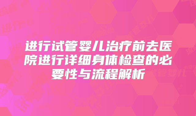 进行试管婴儿治疗前去医院进行详细身体检查的必要性与流程解析
