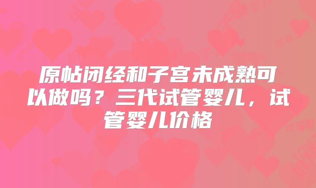 原帖闭经和子宫未成熟可以做吗?三代试管婴儿,试管婴儿价格