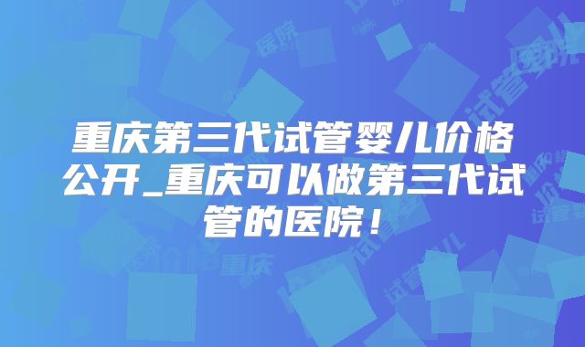 重庆第三代试管婴儿价格公开_重庆可以做第三代试管的医院！