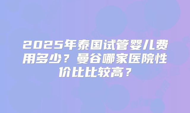 2025年泰国试管婴儿费用多少？曼谷哪家医院性价比比较高？