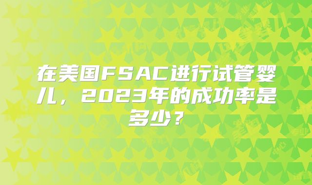 在美国FSAC进行试管婴儿，2023年的成功率是多少？