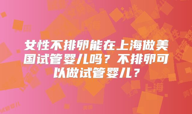 女性不排卵能在上海做美国试管婴儿吗？不排卵可以做试管婴儿？