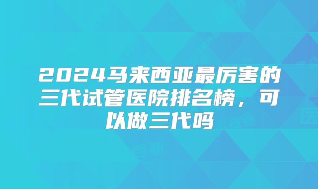 2024马来西亚最厉害的三代试管医院排名榜,可以做三代吗