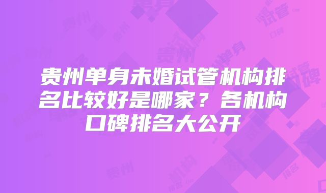 贵州单身未婚试管机构排名比较好是哪家？各机构口碑排名大公开