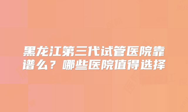 黑龙江第三代试管医院靠谱么？哪些医院值得选择