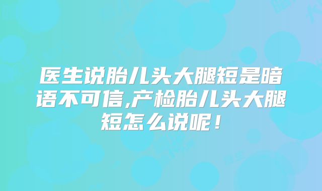 医生说胎儿头大腿短是暗语不可信,产检胎儿头大腿短怎么说呢!
