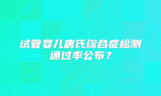 试管婴儿唐氏综合症检测通过率公布？