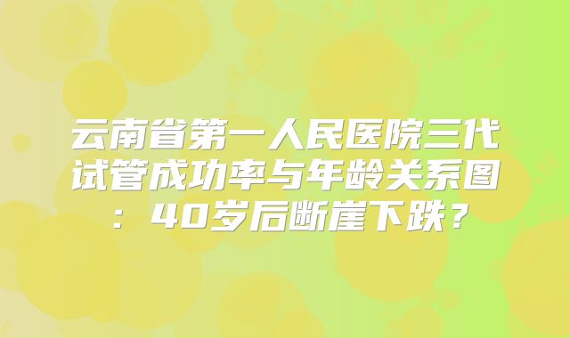 云南省第一人民医院三代试管成功率与年龄关系图：40岁后断崖下跌？