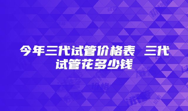 今年三代试管价格表 三代试管花多少钱