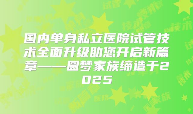 国内单身私立医院试管技术全面升级助您开启新篇章——圆梦家族缔造于2025