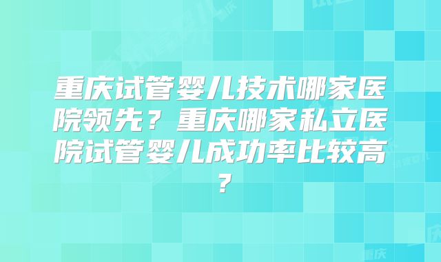 重庆试管婴儿技术哪家医院领先?重庆哪家私立医院试管婴儿成功率比较高?