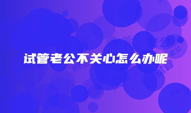 试管老公不关心怎么办呢