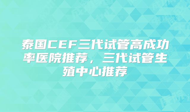 泰国CEF三代试管高成功率医院推荐，三代试管生殖中心推荐