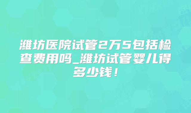 潍坊医院试管2万5包括检查费用吗_潍坊试管婴儿得多少钱！