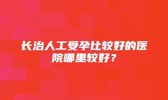 长治人工受孕比较好的医院哪里较好？