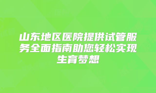 山东地区医院提供试管服务全面指南助您轻松实现生育梦想