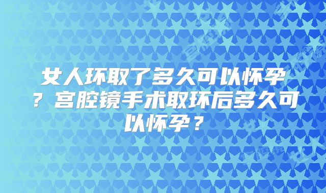 女人环取了多久可以怀孕?宫腔镜手术取环后多久可以怀孕?