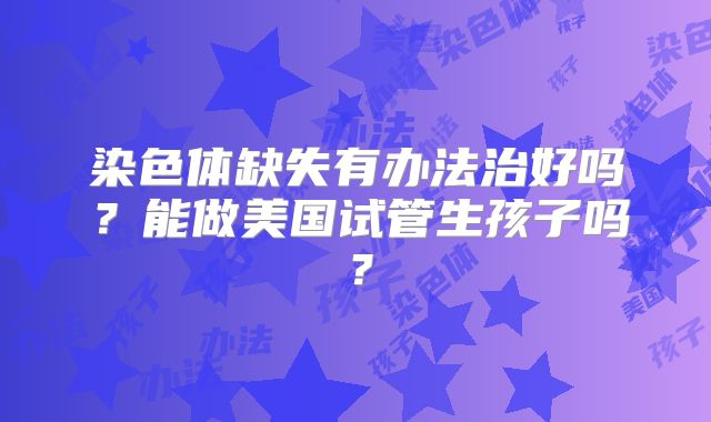 染色体缺失有办法治好吗？能做美国试管生孩子吗？