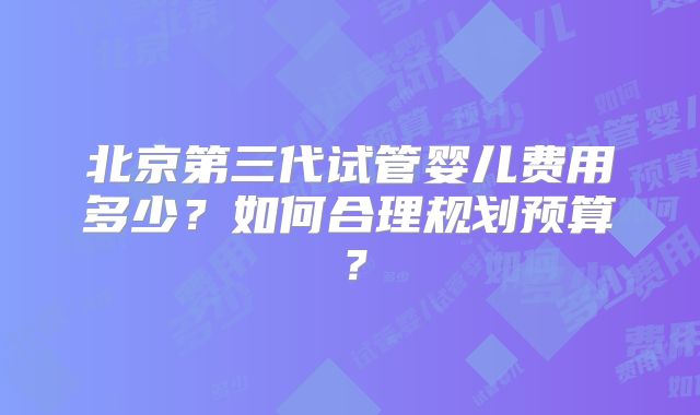 北京第三代试管婴儿费用多少？如何合理规划预算？