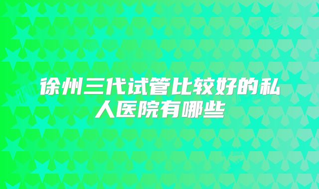 徐州三代试管比较好的私人医院有哪些