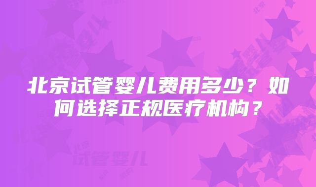 北京试管婴儿费用多少？如何选择正规医疗机构？