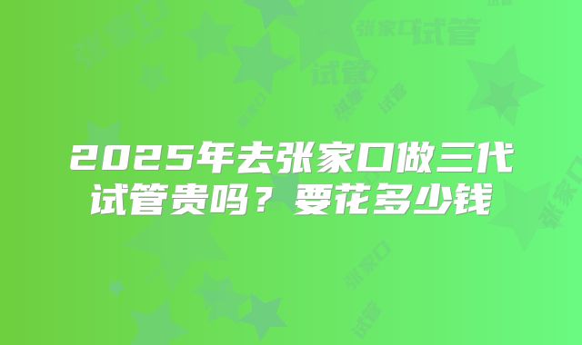 2025年去张家口做三代试管贵吗？要花多少钱