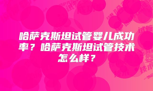 哈萨克斯坦试管婴儿成功率?哈萨克斯坦试管技术怎么样?