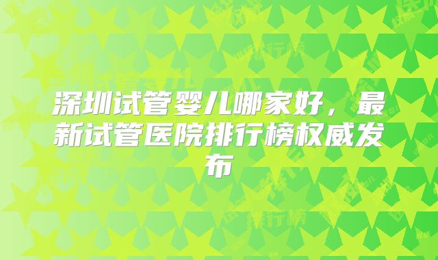 深圳试管婴儿哪家好，最新试管医院排行榜权威发布