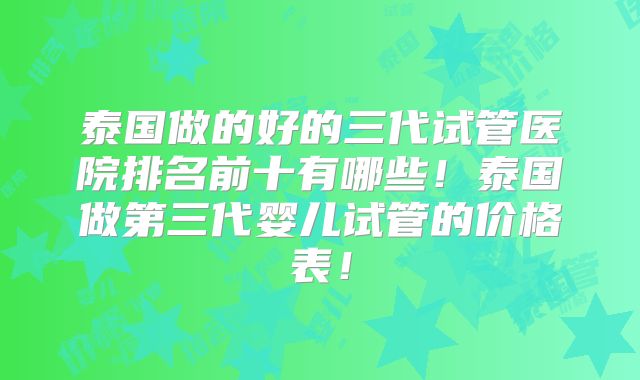 泰国做的好的三代试管医院排名前十有哪些！泰国做第三代婴儿试管的价格表！