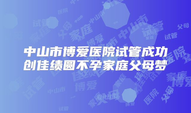 中山市博爱医院试管成功创佳绩圆不孕家庭父母梦