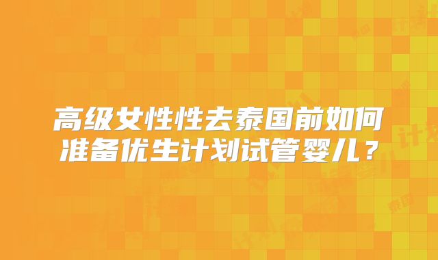 高级女性性去泰国前如何准备优生计划试管婴儿？