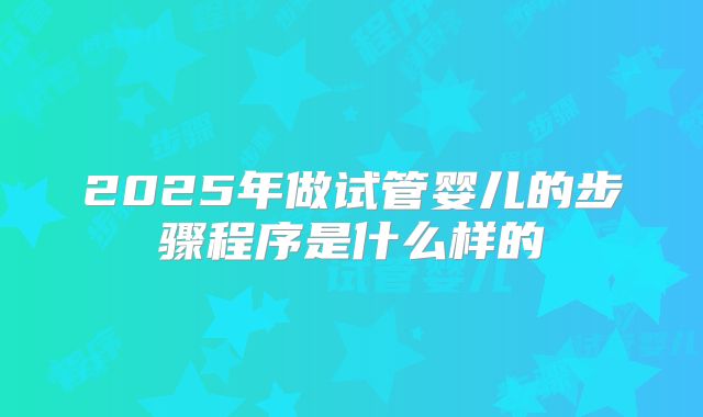 2025年做试管婴儿的步骤程序是什么样的