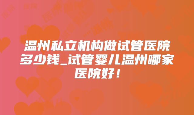 温州私立机构做试管医院多少钱_试管婴儿温州哪家医院好!